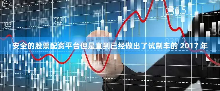 安全的股票配资平台但是直到已经做出了试制车的 2017 年