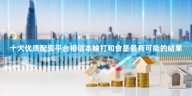 十大优质配资平台相信本輪打和會是最有可能的結果